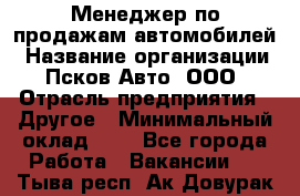 Менеджер по продажам автомобилей › Название организации ­ Псков-Авто, ООО › Отрасль предприятия ­ Другое › Минимальный оклад ­ 1 - Все города Работа » Вакансии   . Тыва респ.,Ак-Довурак г.
